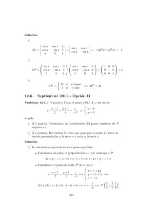Soluci´on:
a)
|M| =
sin x cos x 0
cos x − sin x 0
0 0 1
=
sin x cos x
cos x − sin x
= −(sin2
x+cos2
x) = −1
b)
M2
=



sin x cos x 0
cos x − sin x 0
0 0 1


·



sin x cos x 0
cos x − sin x 0
0 0 1


 =



1 0 0
0 1 0
0 0 1


 = I
c)
Mn
=
M si n impar
I si n par
=⇒ M25
= M
12.6. Septiembre 2011 - Opci´on B
Problema 12.6.1 (3 puntos). Dado el punto P(0, 1, 1) y las rectas:
r :
x − 1
2
=
y + 1
1
=
z
−1
, s :
x = 0
y = 0
se pide:
a) (1’5 puntos). Determinar las coordenadas del punto sim´etrico de P
respecto a r.
b) (1’5 puntos). Determinar la recta que pasa por el punto P, tiene di-
recci´on perpendicular a la recta r y corta a la recta s.
Soluci´on:
a) Lo calculamos siguiendo los tres pasos siguientes:
Calculamos un plano π perpendicular a r que contenga a P:
2x + y − z + λ = 0 =⇒ λ = 0 =⇒ π : 2x + y − z = 0
Calculamos el punto de corte P de π con r:
r :
x − 1
2
=
y + 1
1
=
z
−1
=⇒



x = 1 + 2λ
y = −1 + λ
z = −λ
=⇒
2(1+2λ)+(−1+λ)−(−λ) = 0 =⇒ λ = −
1
6
=⇒ P
2
3
, −
7
6
,
1
6
301
 