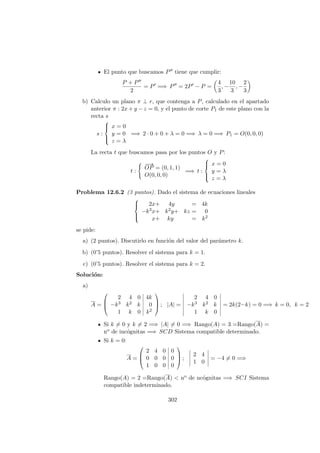 El punto que buscamos P tiene que cumplir:
P + P
2
= P =⇒ P = 2P − P =
4
3
, −
10
3
, −
2
3
b) Calculo un plano π ⊥ r, que contenga a P, calculado en el apartado
anterior π : 2x + y − z = 0, y el punto de corte P1 de este plano con la
recta s
s :



x = 0
y = 0
z = λ
=⇒ 2 · 0 + 0 + λ = 0 =⇒ λ = 0 =⇒ P1 = O(0, 0, 0)
La recta t que buscamos pasa por los puntos O y P:
t :
−−→
OP = (0, 1, 1)
O(0, 0, 0)
=⇒ t :



x = 0
y = λ
z = λ
Problema 12.6.2 (3 puntos). Dado el sistema de ecuaciones lineales



2x+ 4y = 4k
−k3x+ k2y+ kz = 0
x+ ky = k2
se pide:
a) (2 puntos). Discutirlo en funci´on del valor del par´ametro k.
b) (0’5 puntos). Resolver el sistema para k = 1.
c) (0’5 puntos). Resolver el sistema para k = 2.
Soluci´on:
a)
A =



2 4 0 4k
−k3 k2 k 0
1 k 0 k2


 ; |A| =
2 4 0
−k3 k2 k
1 k 0
= 2k(2−k) = 0 =⇒ k = 0, k = 2
Si k = 0 y k = 2 =⇒ |A| = 0 =⇒ Rango(A) = 3 =Rango(A) =
no de inc´ognitas =⇒ SCD Sistema compatible determinado.
Si k = 0:
A =



2 4 0 0
0 0 0 0
1 0 0 0


 ;
2 4
1 0
= −4 = 0 =⇒
Rango(A) = 2 =Rango(A) < no de nc´ognitas =⇒ SCI Sistema
compatible indeterminado.
302
 