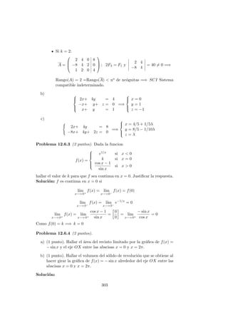 Si k = 2:
A =



2 4 0 8
−8 4 2 0
1 2 0 4


 ; 2F3 = F1 y
2 4
−8 4
= 40 = 0 =⇒
Rango(A) = 2 =Rango(A) < no de nc´ognitas =⇒ SCI Sistema
compatible indeterminado.
b) 


2x+ 4y = 4
−x+ y+ z = 0
x+ y = 1
=⇒



x = 0
y = 1
z = −1
c)
2x+ 4y = 8
−8x+ 4y+ 2z = 0
=⇒



x = 4/5 + 1/5λ
y = 8/5 − 1/10λ
z = λ
Problema 12.6.3 (2 puntos). Dada la funcion
f(x) =



e1/x si x < 0
k si x = 0
cos x − 1
sin x
si x > 0
hallar el valor de k para que f sea continua en x = 0. Justiﬁcar la respuesta.
Soluci´on: f es continua en x = 0 si
l´ım
x−→ 0+
f(x) = l´ım
x−→ 0−
f(x) = f(0)
l´ım
x−→ 0−
f(x) = l´ım
x−→ 0−
e−1/x
= 0
l´ım
x−→ 0+
f(x) = l´ım
x−→ 0+
cos x − 1
sin x
=
0
0
= l´ım
x−→ 0+
− sin x
cos x
= 0
Como f(0) = k =⇒ k = 0
Problema 12.6.4 (2 puntos).
a) (1 punto). Hallar el ´area del recinto limitado por la gr´aﬁca de f(x) =
− sin x y el eje OX entre las abscisas x = 0 y x = 2π.
b) (1 punto). Hallar el volumen del s´olido de revoluci´on que se obtiene al
hacer girar la gr´aﬁca de f(x) = − sin x alrededor del eje OX entre las
abscisas x = 0 y x = 2π.
Soluci´on:
303
 