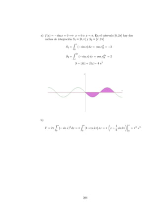 a) f(x) = − sin x = 0 =⇒ x = 0 y x = π. En el intervalo [0, 2π] hay dos
recitos de integraci´on S1 ≡ [0, π] y S2 ≡ [π, 2π]
S1 =
π
0
(− sin x) dx = cos x]π
0 = −2
S2 =
2π
π
(− sin x) dx = cos x]2π
π = 2
S = |S1| + |S2| = 4 u2
b)
V = 2π
π
0
(− sin x)2
dx = π
π
0
(1−cos 2x) dx = π x −
1
2
sin 2x
π
0
= π2
u3
304
 