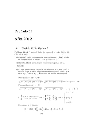 Cap´ıtulo 13
A˜no 2012
13.1. Modelo 2012 - Opci´on A
Problema 13.1.1 (3 puntos) Dados los puntos A(1, −1, 2), B(2, 0, −1),
C(0, 1, 3), se pide:
a) (2 puntos). Hallar todos los puntos que equidistan de A, B y C. ¿Cuales
de ellos pertenecen al plano π : 2x + 2y + 2z + 1 = 0?
b) (1 punto). Hallar la ecuacion del plano que pasa por A, B y C.
Soluci´on:
a) El lugar geom´etrico de los puntos que equidistan de A, B y C ser´a la
recta en la que se cortan los planos mediadores deﬁnidos entre A y B,
entre A y C y entre B y C. Calculando dos de ellos ser´a suﬁciente.
Plano mediador entre A y B:
(x − 1)2 + (y + 1)2 + (z − 2)2 = (x − 2)2 + y2 + (z + 1)2 =⇒ 2x+2y−6z+1 = 0
Plano mediador entre A y C:
(x − 1)2 + (y + 1)2 + (z − 2)2 = x2 + (y − 1)2 + (z − 3)2 =⇒ x−2y−z+2 = 0
r :
2x + 2y − 6z + 1 = 0
x − 2y − z + 2 = 0
=⇒ r :



−→ur = (7, 2, 3)
Pr −1,
1
2
, 0
=⇒ r :



x = −1 + 7λ
y =
1
2
+ 2λ
z = 3λ
Sustituimos en el plano π:
2(−1 + 7λ) + 2
1
2
+ 2λ + 2(3λ) + 1 = 0 =⇒ λ = 0
305
 