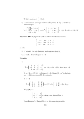 El ´unico punto es el −1, 1
2, 0 .
b) La ecuaci´on del plano que contiene a los puntos A, B y C vendr´a de-
terminada por:
π :



−−→
AB = (1, 1, −3)
−→
AC = (−1, 2, 1)
A(1, −1, 2)
=⇒ π :
1 −1 x − 1
1 2 y + 1
−3 1 z − 2
= 0 =⇒ 7x+2y+3z−11 = 0
Problema 13.1.2 (3 puntos) Dado el sistema lineal de ecuaciones:



x+ y+ 2z = 2
−3x+ 2y+ 3z = −2
2x+ my− 5z = −4
se pide:
a) (2 puntos). Discutir el sistema seg´un los valores de m.
b) (1 punto) Resolverlo para m = 1.
Soluci´on:
a)
A =



1 1 2 2
−3 2 3 −2
2 m −5 −4


 =⇒ |A| = −9m − 27 = 0 =⇒ m = −3
Si m = 3 =⇒ |A| = 0 =⇒ Rango(A) = 3 =Rango(A) = no de inc´ogni-
tas =⇒ Sistema compatible determinado.
Si m = 3:
A =



1 1 2 2
−3 2 3 −2
2 3 −5 −4


 =⇒ |A| = 0,
1 1
−3 2
= 5 = 0 =⇒
Rango(A) = 2.
1 1 2
−3 2 −2
2 3 −4
= −44 = 0 =⇒ Rango(A) = 3
Como Rango(A) = Rango(A) =⇒ el sistema es incompatible.
306
 