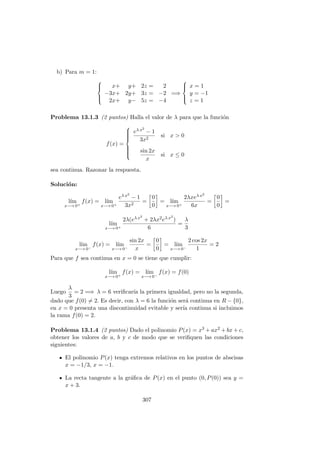 b) Para m = 1:



x+ y+ 2z = 2
−3x+ 2y+ 3z = −2
2x+ y− 5z = −4
=⇒



x = 1
y = −1
z = 1
Problema 13.1.3 (2 puntos) Halla el valor de λ para que la funci´on
f(x) =



eλ x2
− 1
3x2
si x > 0
sin 2x
x
si x ≤ 0
sea continua. Razonar la respuesta.
Soluci´on:
l´ım
x−→ 0+
f(x) = l´ım
x−→ 0+
eλ x2
− 1
3x2
=
0
0
= l´ım
x−→ 0+
2λxeλ x2
6x
=
0
0
=
l´ım
x−→ 0+
2λ(eλ x2
+ 2λx2eλ x2
)
6
=
λ
3
l´ım
x−→ 0−
f(x) = l´ım
x−→ 0−
sin 2x
x
=
0
0
= l´ım
x−→ 0−
2 cos 2x
1
= 2
Para que f sea continua en x = 0 se tiene que cumplir:
l´ım
x−→ 0+
f(x) = l´ım
x−→ 0−
f(x) = f(0)
Luego
λ
3
= 2 =⇒ λ = 6 veriﬁcar´ıa la primera igualdad, pero no la segunda,
dado que f(0) = 2. Es decir, con λ = 6 la funci´on ser´a continua en R − {0},
en x = 0 presenta una discontinuidad evitable y ser´ıa continua si incluimos
la rama f(0) = 2.
Problema 13.1.4 (2 puntos) Dado el polinomio P(x) = x3 + ax2 + bx + c,
obtener los valores de a, b y c de modo que se veriﬁquen las condiciones
siguientes:
El polinomio P(x) tenga extremos relativos en los puntos de abscisas
x = −1/3, x = −1.
La recta tangente a la gr´aﬁca de P(x) en el punto (0, P(0)) sea y =
x + 3.
307
 