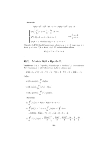 Soluci´on:
P(x) = x3
+ ax2
+ bx + c =⇒ P (x) = 3x2
+ 2ax + b



P −
1
3
= 0 =⇒
1
3
−
2a
3
+ b = 0
P (−1) = 0 =⇒ 3 − 2a + b = 0
P (0) = 1 pendiente de y = x + 3 =⇒ b = 1
=⇒
a = 2
b = 1
El punto (0, P(0)) tambi´en pertenece a la recta y = x + 3 luego para x =
0 =⇒ y = 3 =⇒ P(0) = 3 =⇒ c = 3 El polinomio buscado es
P(x) = x3
+ 2x2
+ x + 3
.
13.2. Modelo 2012 - Opci´on B
Problema 13.2.1 (3 puntos) Sabiendo que la funcion F(x) tiene derivada
f(x) continua en el intervalo cerrado [2, 5], y, ademas, que:
F(2) = 1, F(3) = 2, F(4) = 6, F(5) = 3, f(3) = 3 y f(4) = −1;
Hallar:
a) (0,5 puntos).
5
2
f(x) dx
b) (1 punto).
3
2
(5f(x) − 7) dx
c) (1,5 puntos).
4
2
F(x)f(x) dx.
Soluci´on:
a)
5
2
f(x) dx = F(5) − F(2) = 3 − 1 = 2
b)
3
2
(5f(x) − 7) dx = 5
3
2
f(x) dx − 7
3
2
dx =
= 5(F(3) − F(2)) − 7(3 − 2) = 5(2 − 1) − 7 = −2
c)
4
2
F(x)f(x) dx =
(F(x))2
2
4
2
=
F(4)2
2
−
F(2)2
2
=
36
2
−
1
2
=
35
2
.
308
 