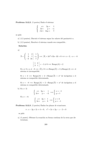 Problema 13.2.2 (3 puntos) Dado el sistema:



x+ 2y = 1
3x+ y = −a
−3x+ 2ay = 7
se pide:
a) (1,5 puntos). Discutir el sistema segun los valores del par´ametro a.
b) (1,5 puntos). Resolver el sistema cuando sea compatible..
Soluci´on:
a)
A =



1 2 1
3 1 −a
−3 2a 7


 =⇒ |A| = 2a2
+12a−32 = 0 =⇒ a = 2, a = −8
1 2
3 1
= −5 = 0 =⇒ Rango(A) = 2
Si a = 2 y a = −8 =⇒ |A| = 0 =⇒ Rango(A) = 3 =Rango(A) =⇒ el
sistema es incompatible.
Si a = 2 =⇒ Rango(A) = 2 =Rango(A) = no de inc´ognitas y el
sistema es compatible determinado.
Si a = −8 =⇒ Rango(A) = 2 =Rango(A) = no de inc´ognitas y el
sistema es compatible determinado.
b) Si a = 2:
x+ 2y = 1
3x+ y = −2
=⇒
x = −1
y = 1
Si a = −8:
x+ 2y = 1
3x+ y = 8
=⇒
x = 3
y = −1
Problema 13.2.3 (3 puntos) Dados los planos de ecuaciones:
π : x − 2y + 2z + 4 = 0, π = 2x + 2y − z − 2 = 0
se pide:
a) (1 punto). Obtener la ecuaci´on en forma continua de la recta que de-
terminan.
309
 