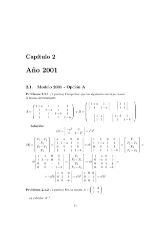 Cap´ıtulo 2
A˜no 2001
2.1. Modelo 2001 - Opci´on A
Problema 2.1.1 (2 puntos) Comprobar que las siguientes matrices tienen
el mismo determinante
A =





1 + a 1 1 1
1 1 − a 1 1
1 1 1 + b 1
1 1 1 1 − b





y B =








1 + a 1
1 1 − a
1 1
1 1
1 1
1 1
1 + b 1
1 1 − b








Soluci´on:
|B| =
−a2 0
0 1 − b2 = a2
b2
|A| =





F1 − F2
F2
F3 − F4
F4





=
a a 0 0
1 1 − a 1 1
0 0 b b
1 1 1 1 − b
= ab
1 1 0 0
1 1 − a 1 1
0 0 1 1
1 1 1 1 − b
=





F1
F2 − F3
F3
F4 − F1





=
ab
1 1 0 0
1 1 − a 0 0
0 0 1 1
0 0 1 1 − b
=





F1
F2 − F1
F3
F4 − F3





= ab
1 1 0 0
0 −a 0 0
0 0 1 1
0 0 0 −b
=
= −a2
b
1 0 0
0 1 1
0 0 −b
= a2
b2
1 0 0
0 1 1
0 0 1
= a2
b2
Problema 2.1.2 (2 puntos) Sea la matriz A =
1 3
1 4
a) calcular A−1
31
 