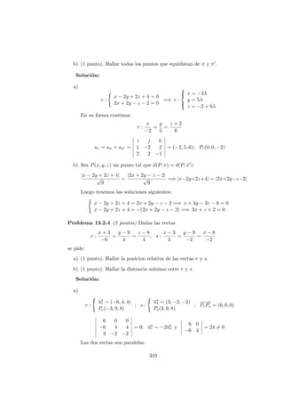 b) (1 punto). Hallar todos los puntos que equidistan de π y π .
Soluci´on:
a)
r :
x − 2y + 2z + 4 = 0
2x + 2y − z − 2 = 0
=⇒ r :



x = −2λ
y = 5λ
z = −2 + 6λ
En su forma continua:
r :
x
−2
=
y
5
=
z + 2
6
ur = uπ × uπ =
i j k
1 −2 2
2 2 −1
= (−2, 5, 6); Pr(0, 0, −2)
b) Sea P(x, y, z) un punto tal que d(P, π) = d(P, π ):
|x − 2y + 2z + 4|
√
9
=
|2x + 2y − z − 2|
√
9
=⇒ |x−2y+2z+4| = |2x+2y−z−2|
Luego tenemos las soluciones siguientes:
x − 2y + 2z + 4 = 2x + 2y − z − 2 =⇒ x + 4y − 3z − 6 = 0
x − 2y + 2z + 4 = −(2x + 2y − z − 2) =⇒ 3x + z + 2 = 0
Problema 13.2.4 (2 puntos) Dadas las rectas
r :
x + 3
−6
=
y − 9
4
=
z − 8
4
, s :
x − 3
3
=
y − 9
−2
=
x − 8
−2
se pide:
a) (1 punto). Hallar la posicion relativa de las rectas r y s.
b) (1 punto). Hallar la distancia m´ınima entre r y s.
Soluci´on:
a)
r :
−→ur = (−6, 4, 4)
Pr(−3, 9, 8)
; s :
−→us = (3, −2, −2)
Ps(3, 9, 8)
;
−−→
PrPs = (6, 0, 0)
6 0 0
−6 4 4
3 −2 −2
= 0; −→ur = −2−→us y
6 0
−6 4
= 24 = 0
Las dos rectas son paralelas.
310
 
