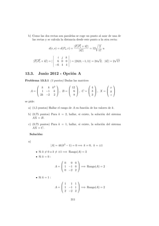 b) Como las dos rectas son paralelas se coge un punto al azar de una de
las rectas y se calcula la distancia desde este punto a la otra recta:
d(r, s) = d(Ps, r) =
|
−−→
PrPs × −→ur|
|−→ur|
= 12
2
17
u
|
−−→
PrPs × −→ur| = |
i j k
6 0 0
−6 4 4
| = |24(0, −1, 1)| = 24
√
2; |−→ur| = 2
√
17
13.3. Junio 2012 - Opci´on A
Problema 13.3.1 (3 puntos) Dadas las matrices
A =



k k k2
1 −1 k
2k −2 2


 , B =



12
6
8


 , C =



4
3
3


 , X =



x
y
z



se pide:
a) (1,5 puntos) Hallar el rango de A en funci´on de los valores de k.
b) (0,75 puntos) Para k = 2, hallar, si existe, la soluci´on del sistema
AX = B.
c) (0,75 puntos) Para k = 1, hallar, si existe, la soluci´on del sistema
AX = C.
Soluci´on:
a)
|A| = 4k(k2
− 1) = 0 =⇒ k = 0, k = ±1
Si k = 0 o k = ±1 =⇒ Rango(A) = 3
Si k = 0 :
A =



0 0 0
1 −1 0
0 −2 2


 =⇒ Rango(A) = 2
Si k = 1 :
A =



1 1 1
1 −1 1
2 −2 2


 =⇒ Rango(A) = 2
311
 