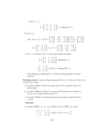 Si k = −1 :
A =



−1 −1 1
1 −1 −1
−2 −2 2


 =⇒ Rango(A) = 2
b) Si k = 2 :
AX = B =⇒ X = A−1
B =



1/12 −1/2 1/3
1/4 −1/2 0
1/12 1/2 −1/6






12
6
8


 =



2/3
0
8/3



A =



2 2 4
1 −1 2
4 −2 2


 =⇒ A−1
=



1/12 −1/2 1/3
1/4 −1/2 0
1/12 1/2 −1/6



c) Si k = 1 el sistema AX = C tiene como matriz asociada:
A =



1 1 1 4
1 −1 1 3
2 −2 2 3


 , Rango(A) = 2
1 1 4
1 −1 3
2 −2 3
= 20 = 0 =⇒ Rango(A) = 3
Como Rango(A) =Rango(A) =⇒ el sistema es incompatible y no tiene
soluci´on.
Problema 13.3.2 (3 puntos) Dados los puntos P1(1, 3, −1), P2(a, 2, 0), P3(1, 5, 4)
y P4(2, 0, 2), se pide:
a) (1 punto). Hallar el valor de a para que los cuatro puntos est´en en el
mismo plano.
b) (1 punto). Hallar los valores de a para que el tetraedro con v´ertices en
P1, P2, P3, P4 tenga volumen igual a 7.
c) (1 punto). Hallar la ecuaci´on del plano cuyos puntos equidistan de P1
y de P3.
Soluci´on:
a) Tenemos
−−−→
P1P2 = (a − 1, −1, 1),
−−−→
P1P3 = (0, 2, 5),
−−−→
P1P4 = (3, −3, 3):
a − 1 −1 1
0 2 5
1 −3 3
= 7(3a − 4) = 0 =⇒ a =
4
3
312
 