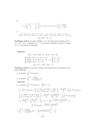 b)
7 =
1
6
|
a − 1 −1 1
0 2 5
1 −3 3
| =⇒ |3a − 4| = 6 =⇒
a = 10/3
a = −2/3
c)
(x − 1)2 + (y − 3)2 + (z + 1)2 = (x − 1)2 + (y − 5)2 + (z − 4)2 =⇒
4y + 10z − 31 = 0
Problema 13.3.3 (2 puntos) Hallar a, b, c de modo que la funci´on f(x) =
x3 + ax2 + bx + c alcance en x = 1 un m´aximo relativo de valor 2, y tenga
en x = 3 un punto de inﬂexi´on.
Soluci´on:
f (x) = 3x2
+ 2ax + b, f (x) = 6x + 2a



f(1) = 0 =⇒ a + b + c = 1
f (1) = 0 =⇒ 2a + b = −3
f (3) = 0 =⇒ a = −9
=⇒



a = −9
b = 15
c = −5
f(x) = x3
− 9x2
+ 15x − 5
Problema 13.3.4 (2 puntos) Calcular razonadamente las siguientes inte-
grales deﬁnidas:
(1 punto).
π
0
e2x
cos x dx
(1 punto).
π/2
0
sin 2x
1 + cos2 2x
dx
Soluci´on:
(1 punto).
π
0
e2x
cos x dx = −
2
5
(e2π
+ 1)
I = e2x
cos x dx =
u = cos x =⇒ du = − sin x
dv = e2x dx =⇒ v = 1
2e2x =
cos xe2x
2
+
1
2
e2x
sin x dx =
u = sin x =⇒ du = cos x
dv = e2x dx =⇒ v = 1
2e2x =
cos xe2x
2
+
1
2
sin xe2x
2
−
1
2
e2x
cos x dx
I =
cos xe2x
2
+
1
2
sin xe2x
2
−
1
4
I =⇒ I +
1
4
I =
(2 cos x + sin x)e2x
4
=⇒
e2x
cos x dx =
(2 cos x + sin x)e2x
5
π/2
0
sin 2x
1 + cos2 2x
dx = −
1
2
arctan(cos 2x)
π/2
0
=
π
4
313
 