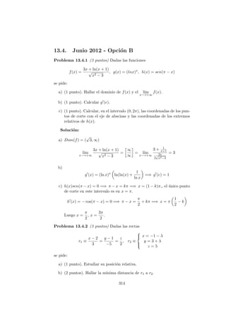 13.4. Junio 2012 - Opci´on B
Problema 13.4.1 (3 puntos) Dadas las funciones
f(x) =
3x + ln(x + 1)
√
x2 − 3
, g(x) = (lnx)x
, h(x) = sen(π − x)
se pide:
a) (1 punto). Hallar el dominio de f(x) y el l´ım
x−→+∞
f(x).
b) (1 punto). Calcular g (e).
c) (1 punto). Calcular, en el intervalo (0, 2π), las coordenadas de los pun-
tos de corte con el eje de abscisas y las coordenadas de los extremos
relativos de h(x).
Soluci´on:
a) Dom(f) = (
√
3, ∞)
l´ım
x−→+∞
3x + ln(x + 1)
√
x2 − 3
=
∞
∞
= l´ım
x−→+∞
3 + 1
x+1
2x
2
√
x2−3
= 3
b)
g (x) = (ln x)x
ln(ln(x) +
1
ln x
=⇒ g (e) = 1
c) h(x)sen(π − x) = 0 =⇒ π − x = kπ =⇒ x = (1 − k)π,, el ´unico punto
de corte en este intervalo es en x = π.
h (x) = − cos(π − x) = 0 =⇒ π − x =
π
2
+ kπ =⇒ x = π
1
2
− k
Luego x =
π
2
, x =
3π
2
.
Problema 13.4.2 (3 puntos) Dadas las rectas
r1 ≡
x − 2
3
=
y − 1
−5
=
z
2
, r2 ≡



x = −1 − λ
y = 3 + λ
z = 5
se pide:
a) (1 punto). Estudiar su posici´on relativa.
b) (2 puntos). Hallar la m´ınima distancia de r1 a r2.
314
 