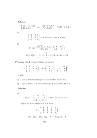 Soluci´on:
r1 :
−→ur1 = (3, −5, 2)
Pr1 (2, 1, 0)
r2 :
−→ur2 = (−1, 1, 0)
Pr2 (−1, 3, 5)
−−−−→
Pr1 Pr2 = (−3, 2, 5)
a)
−3 2 5
3 −5 2
−1 1 0
= −8 = 0 =⇒ r1 y r2 se cruzan
b)
d(r1, r2) =
|[
−−−−→
Pr1 Pr2 , −→ur1 , −→ur2 ]|
|−→ur1 × −→ur2 |
=
| − 8|
2
√
3
=
4
√
3
3
u
|−→ur1 × −→ur2 | = |
i j k
3 −5 2
−1 1 0
| = |(−2, −2, −2)| = 2
√
3
Problema 13.4.3 (3 puntos) Dadas las matrices
A =



0 1 2
−2 −1 0
1 a 1


 , B =



4 −1 1 −2
−2 −3 −7 −8
3 2 − a 3 + a 3



se pide:
a) (1 punto). Estudiar el rango de la matriz B en funci´on de a.
b) (1 punto). Para a = 0, calcular la matriz X que veriﬁca AX = B.
Soluci´on:
a)
|B1| =
4 −1 1
−2 −3 −7
3 2 − a 3 + a
= 40(1 − a) = 0 =⇒ a = 1
Luego si a = 1 =⇒ Rango(B) = 3. Si a = 1:
B =



4 −1 1 −2
−2 −3 −7 −8
3 1 4 3



|B1| = |B2| = |B3| = |B4| = 0 =⇒ Rango(B) = 2
315
 