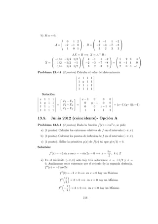b) Si a = 0:
A =



0 1 2
−2 −1 0
1 0 1


 , B =



4 −1 1 −2
−2 −3 −7 −8
3 2 3 3



AX = B =⇒ X = A−1
B :
X =



−1/4 −1/4 1/2
1/2 −1/2 −1
1/4 1/4 1/2






4 −1 1 −2
−2 −3 −7 −8
3 2 3 3


 =



1 2 3 4
0 −1 1 0
2 0 0 −1



Problema 13.4.4 (2 puntos) Calcular el valor del determinante
x 1 1 1
1 y 1 1
1 1 z 1
1 1 1 1
Soluci´on:
x 1 1 1
1 y 1 1
1 1 z 1
1 1 1 1
=



F1 − F4
F2 − F4
F3 − F4


 =
x − 1 0 0 0
0 y − 1 0 0
0 0 z − 1 0
1 1 1 1
= (x−1)(y−1)(z−1)
13.5. Junio 2012 (coincidente)- Opci´on A
Problema 13.5.1 (3 puntos) Dada la funci´on f(x) = cos2 x, se pide:
a) (1 punto). Calcular los extremos relativos de f en el intervalo (−π, π)
b) (1 punto). Calcular los puntos de inﬂexion de f en el intervalo (−π, π)
c) (1 punto). Hallar la primitiva g(x) de f(x) tal que g(π/4) = 0.
Soluci´on:
f (x) = −2 sin x cos x = − sin 2x = 0 =⇒ x =
kπ
2
, k ∈ Z
a) En el intervalo (−π, π) s´olo hay tres soluciones: x = ±π/2 y x =
0. Analizamos estos extremos por el criterio de la segunda derivada.
f (x) = −2 cos 2x:
f (0) = −2 < 0 =⇒ en x = 0 hay un M´aximo
f
π
2
= 2 > 0 =⇒ en x = 0 hay un M´inimo
f −
π
2
= 2 > 0 =⇒ en x = 0 hay un M´inimo
316
 