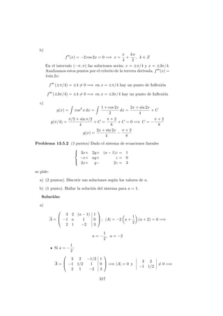 b)
f (x) = −2 cos 2x = 0 =⇒ x =
π
4
+
kπ
2
, k ∈ Z
En el intervalo (−π, π) las soluciones ser´an: x = ±π/4 y x = ±3π/4.
Analizamos estos puntos por el criterio de la tercera derivada. f (x) =
4 sin 2x:
f (±π/4) = ±4 = 0 =⇒ en x = ±π/4 hay un punto de Inﬂexi´on
f (±3π/4) = ±4 = 0 =⇒ en x = ±3π/4 hay un punto de Inﬂexi´on
c)
g(x) = cos2
x dx =
1 + cos 2x
2
dx =
2x + sin 2x
4
+ C
g(π/4) =
π/2 + sin π/2
4
+ C =
π + 2
8
+ C = 0 =⇒ C = −
π + 2
8
g(x) =
2x + sin 2x
4
−
π + 2
8
Problema 13.5.2 (3 puntos) Dado el sistema de ecuaciones lineales



3x+ 2y+ (a − 1)z = 1
−x+ ay+ z = 0
2x+ y− 2z = 3
se pide:
a) (2 puntos). Discutir sus soluciones seg´un los valores de a.
b) (1 punto). Hallar la soluci´on del sistema para a = 1.
Soluci´on:
a)
A =



3 2 (a − 1) 1
−1 a 1 0
2 1 −2 3


 ; |A| = −2 a +
1
2
(a + 2) = 0 =⇒
a = −
1
2
, a = −2
Si a = −
1
2
:
A =



3 2 −1/2 1
−1 1/2 1 0
2 1 −2 3


 =⇒ |A| = 0 y
3 2
−1 1/2
= 0 =⇒
317
 