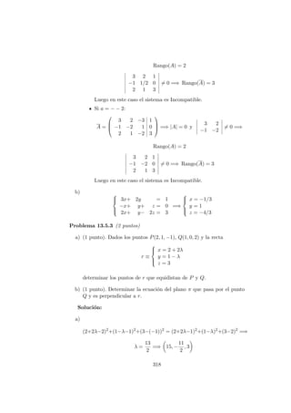 Rango(A) = 2
3 2 1
−1 1/2 0
2 1 3
= 0 =⇒ Rango(A) = 3
Luego en este caso el sistema es Incompatible.
Si a = − − 2:
A =



3 2 −3 1
−1 −2 1 0
2 1 −2 3


 =⇒ |A| = 0 y
3 2
−1 −2
= 0 =⇒
Rango(A) = 2
3 2 1
−1 −2 0
2 1 3
= 0 =⇒ Rango(A) = 3
Luego en este caso el sistema es Incompatible.
b) 


3x+ 2y = 1
−x+ y+ z = 0
2x+ y− 2z = 3
=⇒



x = −1/3
y = 1
z = −4/3
Problema 13.5.3 (2 puntos)
a) (1 punto). Dados los puntos P(2, 1, −1), Q(1, 0, 2) y la recta
r ≡



x = 2 + 2λ
y = 1 − λ
z = 3
determinar los puntos de r que equidistan de P y Q.
b) (1 punto). Determinar la ecuaci´on del plano π que pasa por el punto
Q y es perpendicular a r.
Soluci´on:
a)
(2+2λ−2)2
+(1−λ−1)2
+(3−(−1))2
= (2+2λ−1)2
+(1−λ)2
+(3−2)2
=⇒
λ =
13
2
=⇒ 15, −
11
2
, 3
318
 