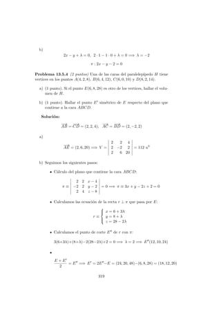 b)
2x − y + λ = 0, 2 · 1 − 1 · 0 + λ = 0 =⇒ λ = −2
π : 2x − y − 2 = 0
Problema 13.5.4 (2 puntos) Una de las caras del paralelep´ıpedo H tiene
vertices en los puntos A(4, 2, 8), B(6, 4, 12), C(6, 0, 10) y D(8, 2, 14).
a) (1 punto). Si el punto E(6, 8, 28) es otro de los vertices, hallar el volu-
men de H.
b) (1 punto). Hallar el punto E sim´etrico de E respecto del plano que
contiene a la cara ABCD.
Soluci´on:
−−→
AB =
−−→
CD = (2, 2, 4);
−→
AC =
−−→
BD = (2, −2, 2)
a)
−→
AE = (2, 6, 20) =⇒ V =
2 2 4
2 −2 2
2 6 20
= 112 u3
b) Seguimos los siguientes pasos:
C´alculo del plano que contiene la cara ABCD:
π ≡
2 2 x − 4
−2 2 y − 2
2 4 z − 8
= 0 =⇒ π ≡ 3x + y − 2z + 2 = 0
Calculamos las ecuaci´on de la recta r ⊥ π que pasa por E:
r ≡



x = 6 + 3λ
y = 8 + λ
z = 28 − 2λ
Calculamos el punto de corte E de r con π:
3(6+3λ)+(8+λ)−2(28−2λ)+2 = 0 =⇒ λ = 2 =⇒ E (12, 10, 24)
E + E
2
= E =⇒ E = 2E −E = (24, 20, 48)−(6, 8, 28) = (18, 12, 20)
319
 