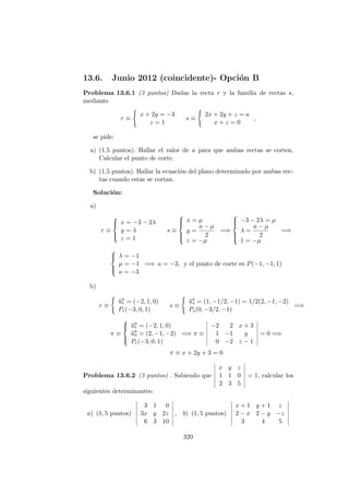 13.6. Junio 2012 (coincidente)- Opci´on B
Problema 13.6.1 (3 puntos) Dadas la recta r y la familia de rectas s,
mediante
r ≡
x + 2y = −3
z = 1
s ≡
2x + 2y + z = a
x + z = 0
,
se pide:
a) (1,5 puntos). Hallar el valor de a para que ambas rectas se corten.
Calcular el punto de corte.
b) (1,5 puntos). Hallar la ecuaci´on del plano determinado por ambas rec-
tas cuando estas se cortan.
Soluci´on:
a)
r ≡



x = −3 − 2λ
y = λ
z = 1
s ≡



x = µ
y =
a − µ
2
z = −µ
=⇒



−3 − 2λ = µ
λ =
a − µ
2
1 = −µ
=⇒



λ = −1
µ = −1
a = −3
=⇒ a = −3, y el punto de corte es P(−1, −1, 1)
b)
r ≡
−→ur = (−2, 1, 0)
Pr(−3, 0, 1)
s ≡
−→us = (1, −1/2, −1) = 1/2(2, −1, −2)
Ps(0, −3/2, −1)
=⇒
π ≡



−→ur = (−2, 1, 0)
−→us = (2, −1, −2)
Pr(−3, 0, 1)
=⇒ π ≡
−2 2 x + 3
1 −1 y
0 −2 z − 1
= 0 =⇒
π ≡ x + 2y + 3 = 0
Problema 13.6.2 (3 puntos) . Sabiendo que
x y z
1 1 0
2 3 5
= 1, calcular los
siguientes determinantes:
a) (1, 5 puntos)
3 1 0
3x y 2z
6 3 10
, b) (1, 5 puntos)
x + 1 y + 1 z
2 − x 2 − y −z
3 4 5
320
 