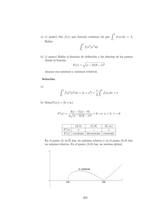 a) (1 punto) Sea f(x) una funci´on continua tal que
8
1
f(u) du = 3.
Hallar
2
1
f(x3
)x2
dx
b) (1 punto) Hallar el dominio de deﬁnici´on y las abscisas de los puntos
donde la funci´on
F(x) = (x − 3)(9 − x)2
alcanza sus m´aximos y m´ınimos relativos.
Soluci´on:
a)
2
1
f(x3
)x2
dx = [u = x3
] =
1
3
8
1
f(u) du = 1
b) Dom(F(x)) = [3, +∞)
F (x) =
3(x − 5)(x − 9)
2 (x − 3)(9 − x)2
= 0 =⇒ x = 5, x = 9
(3, 5) (5, 9) (9, ∞)
F (x) + − +
F(x) creciente decreciente creciente
En el punto (5, 4
√
2) hay un m´aximo relativo y en el punto (9, 0) hay
un m´ınimo relativo. En el punto (3, 0) hay un m´ınimo global.
322
 