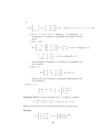 a)
A =



3 a 4 6
1 (a + 1) 1 3
(a − 1) −a −3 −3


 |A| = −3a2
−8a−5 = 0 =⇒ a = −1, a = −5/3
Si k = −1 o k = −5/3 =⇒ Rango(A) = 3 =Rango(A) = no
de inc´ognitas, y el sistema es compatible determinado (soluci´on
´unica).
Si k = −5/3 :
A =



3 −5/3 4 6
1 −2/3 1 3
−8/3 5/3 −3 −3


 =⇒
4 6
1 3
= 6 = 0 =⇒ Rango(A) = 2
3 4 6
1 1 3
−8/3 −3 −3
= −4 = 0 =⇒ Rango(A) = 3
Luego Rango(A) =Rango(A) y el sistema es incompatible (no
tiene soluci´on).
Si a = −1 :
A =



3 −1 4 6
1 0 1 3
−2 1 −3 −3


 ; F3 = F2 − F1
Luego en este caso el sistema es compatible indeterminado (inﬁ-
nitas soluciones).
b) Si a = −1 :
3x− y+ 4z = 6
x+ z = 3
=⇒



x = 3 − λ
y = 3 + λ
z = λ
Problema 13.7.3 (2 puntos) Se dan la recta r y el plano π, mediante
r ≡
x − 4
2
=
y − 1
−1
=
z − 2
3
, π ≡ 2x + y − 2z − 7 = 0
Obtener los puntos de la recta cuya distancia al plano es igual a uno.
Soluci´on:
r ≡



x = 4 + 2λ
y = 1 − λ
z = 2 + 3λ
=⇒ r ≡
−→ur = (2, −1, 3)
Pr(4, 1, 2)
324
 