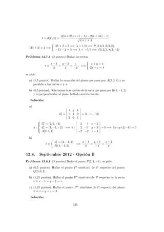 1 = d(P, π) =
|2(4 + 2λ) + (1 − λ) − 2(2 + 3λ) − 7|
√
4 + 1 + 4
|3λ + 2| = 3 =⇒
3λ + 2 = 3 =⇒ λ = 1/3 =⇒ P1(14/3, 2/3, 3)
−3λ − 2 = 3 =⇒ λ = −5/3 =⇒ P1(2/3, 8/3, −3)
Problema 13.7.4 (2 puntos) Dadas las rectas
r ≡
x − 1
2
=
y − 2
2
=
z
−2
, s ≡
x + y = 4
2x + z = 4
se pide:
a) (1,5 puntos). Hallar la ecuaci´on del plano que pasa por A(2, 3, 4) y es
paralelo a las rectas r y s.
b) (0,5 puntos). Determinar la ecuaci´on de la recta que pasa por B(4, −1, 2)
y es perpendicular al plano hallado anteriormente.
Soluci´on:
a)
−→us =
i j k
1 1 0
2 0 1
= (1, −1, −2)
π :



−→ur = (2, 2, −2)
−→us = (1, −1, −2)
A(2, 3, 4)
=⇒ π :
2 1 x − 2
2 −1 y − 3
−2 −2 z − 4
= 0 =⇒ 3x−y+2z−11 = 0
b)
t ≡
−→ut = (3, −1, 2)
Pt(4, −1, 2)
=⇒
x − 4
3
=
y + 1
−1
=
z − 2
2
13.8. Septiembre 2012 - Opci´on B
Problema 13.8.1 (3 puntos) Dado el punto P(2, 1, −1), se pide:
a) (0,5 puntos). Hallar el punto P sim´etrico de P respecto del punto
Q(3, 0, 2).
b) (1,25 puntos). Hallar el punto P sim´etrico de P respecto de la recta
r ≡ x − 1 = y − 1 = z.
c) (1,25 puntos). Hallar el punto P sim´etrico de P respecto del plano
π ≡ x + y + z = 3.
Soluci´on:
325
 