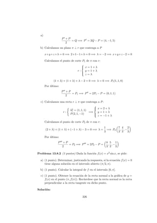 a)
P + P
2
= Q =⇒ P = 2Q − P = (4, −1, 5)
b) Calculamos un plano π ⊥ r que contenga a P
x+y+z+λ = 0 =⇒ 2+1−1+λ = 0 =⇒ λ = −2 =⇒ x+y+z−2 = 0
Calculamos el punto de corte P1 de π con r:
r :



x = 1 + λ
y = 1 + λ
z = λ
(1 + λ) + (1 + λ) + λ − 2 = 0 =⇒ λ = 0 =⇒ P1(1, 1, 0)
Por ´ultimo:
P + P
2
= P1 =⇒ P = 2P1 − P = (0, 1, 1)
c) Calculamos una recta r ⊥ π que contenga a P:
r :
−→ur = (1, 1, 1)
P(2, 1, −1)
=⇒



x = 2 + λ
y = 1 + λ
z = −1 + λ
Calculamos el punto de corte P2 de π con r:
(2 + λ) + (1 + λ) + (−1 + λ) − 3 = 0 =⇒ λ =
1
3
=⇒ P2
7
3
,
4
3
, −
2
3
Por ´ultimo:
P + P
2
= P2 =⇒ P = 2P2 − P =
8
3
,
5
3
, −
1
3
Problema 13.8.2 (3 puntos) Dada la funci´on f(x) = x2 sin x, se pide:
a) (1 punto). Determinar, justicando la respuesta, si la ecuaci´on f(x) = 0
tiene alguna soluci´on en el intervalo abierto (π/2, π).
b) (1 punto). Calcular la integral de f en el intervalo [0, π].
c) (1 punto). Obtener la ecuaci´on de la recta normal a la gr´aﬁca de y =
f(x) en el punto (π, f(π)). Rec´uerdese que la recta normal es la recta
perpendicular a la recta tangente en dicho punto.
Soluci´on:
326
 