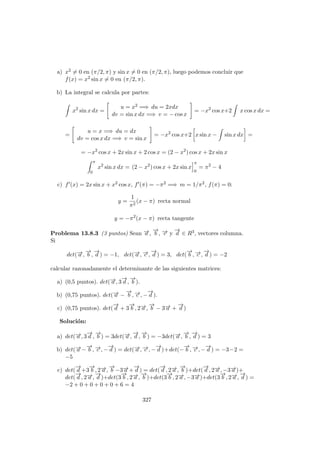 a) x2 = 0 en (π/2, π) y sin x = 0 en (π/2, π), luego podemos concluir que
f(x) = x2 sin x = 0 en (π/2, π).
b) La integral se calcula por partes:
x2
sin x dx =
u = x2 =⇒ du = 2xdx
dv = sin x dx =⇒ v = − cos x
= −x2
cos x+2 x cos x dx =
=
u = x =⇒ du = dx
dv = cos x dx =⇒ v = sin x
= −x2
cos x+2 x sin x − sin x dx =
= −x2
cos x + 2x sin x + 2 cos x = (2 − x2
) cos x + 2x sin x
π
0
x2
sin x dx = (2 − x2
) cos x + 2x sin x
π
0
= π2
− 4
c) f (x) = 2x sin x + x2 cos x, f (π) = −π2 =⇒ m = 1/π2, f(π) = 0:
y =
1
π2
(x − π) recta normal
y = −π2
(x − π) recta tangente
Problema 13.8.3 (3 puntos) Sean −→a ,
−→
b , −→c y
−→
d ∈ R3, vectores columna.
Si
det(−→a ,
−→
b ,
−→
d ) = −1, det(−→a , −→c ,
−→
d ) = 3, det(
−→
b , −→c ,
−→
d ) = −2
calcular razonadamente el determinante de las siguientes matrices:
a) (0,5 puntos). det(−→a , 3
−→
d ,
−→
b ).
b) (0,75 puntos). det(−→a −
−→
b , −→c , −
−→
d ).
c) (0,75 puntos). det(
−→
d + 3
−→
b , 2−→a ,
−→
b − 3−→a +
−→
d )
Soluci´on:
a) det(−→a , 3
−→
d ,
−→
b ) = 3det(−→a ,
−→
d ,
−→
b ) = −3det(−→a ,
−→
b ,
−→
d ) = 3
b) det(−→a −
−→
b , −→c , −
−→
d ) = det(−→a , −→c , −
−→
d )+det(−
−→
b , −→c , −
−→
d ) = −3−2 =
−5
c) det(
−→
d +3
−→
b , 2−→a ,
−→
b −3−→a +
−→
d ) = det(
−→
d , 2−→a ,
−→
b )+det(
−→
d , 2−→a , −3−→a )+
det(
−→
d , 2−→a ,
−→
d )+det(3
−→
b , 2−→a ,
−→
b )+det(3
−→
b , 2−→a , −3−→a )+det(3
−→
b , 2−→a ,
−→
d ) =
−2 + 0 + 0 + 0 + 0 + 6 = 4
327
 