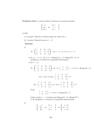 Problema 13.8.4 (2 puntos) Dado el sistema de ecuaciones lineales:



x− 2z = 2
ax− y+ z = −8
2x+ az = 4
se pide:
a) (2 punto). Discutir el sistema seg´un los valores de a.
b) (1 punto). Resolverlo para a = −5.
Soluci´on:
a)
A =



1 0 −2 2
a −1 1 −8
2 0 a 4


 ; |A| = −a − 4 = 0 =⇒ a = −4
Si a = −4 =⇒ |A| = 0 =⇒ Rango(A) = 3 =Rango(A) =no de
inc´ognitas y el sistema es compatible determinado.
Si a = −4:
A =



1 0 −2 2
−4 −1 1 −8
2 0 −4 4


 ; |A| = 0,
1 0
−4 −1
= −1 = 0 =⇒ Rango(A) = 2
|A1| = |A| = 0; |A2| =
1 0 2
−4 −1 −8
2 0 4
= 0
|A3| =
1 −2 2
−4 1 −8
2 −4 4
= 0; |A4| =
0 −2 2
−1 1 −8
0 −4 4
= 0
Como
1 0
−4 −1
= −1 = 0 =⇒ Rango(A) = 2
Luego cuando a = −4 tenemos que Rango(A) = 2 =Rango(A) <
no de inc´ognitas y el sistema es compatible indeterminado.
b) 


x− 2z = 2
−5x− y+ z = −8
2x− 5z = 4
=⇒



x = 2
y = −2
z = 0
328
 