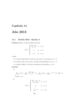 Cap´ıtulo 14
A˜no 2013
14.1. Modelo 2013 - Opci´on A
Problema 14.1.1 (3 puntos) Dada la funci´on
f(x) =



2x2 + 3x
x − 1
si x < 0
a si x = 0
e−1/x si x > 0
se pide:
a) (1 punto). Determinar el valor de a para que f sea continua en x = 0.
b) (1 punto). Para ese valor de a, estudiar la derivabilidad de f en x = 0.
c) (1 punto). Hallar, si las tiene, las as´ıntotas de la gr´aﬁca y = f(x).
Soluci´on:
a)
l´ım
x−→ 0−
f(x) = l´ım
x−→ 0−
2x2 + 3x
x − 1
= 0; l´ım
x−→ 0+
f(x) = l´ım
x−→ 0+
e−1/x
= 0; f(0) = a
Luego a = 0.
b)
f (x) =



2x2 − 4x − 3
(x − 1)2
si x < 0
0 si x = 0
1
x2
e−1/x
si x > 0
329
 
