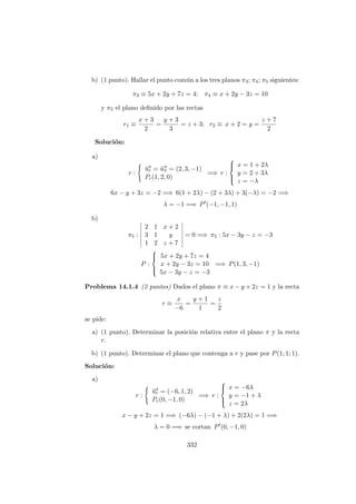b) (1 punto). Hallar el punto com´un a los tres planos π3; π4; π5 siguientes:
π3 ≡ 5x + 2y + 7z = 4; π4 ≡ x + 2y − 3z = 10
y π5 el plano deﬁnido por las rectas
r1 ≡
x + 3
2
=
y + 3
3
= z + 3; r2 ≡ x + 2 = y =
z + 7
2
Soluci´on:
a)
r :
−→ur = −→uπ = (2, 3, −1)
Pr(1, 2, 0)
=⇒ r :



x = 1 + 2λ
y = 2 + 3λ
z = −λ
6x − y + 3z = −2 =⇒ 6(1 + 2λ) − (2 + 3λ) + 3(−λ) = −2 =⇒
λ = −1 =⇒ P (−1, −1, 1)
b)
π5 :
2 1 x + 2
3 1 y
1 2 z + 7
= 0 =⇒ π5 : 5x − 3y − z = −3
P :



5x + 2y + 7z = 4
x + 2y − 3z = 10
5x − 3y − z = −3
=⇒ P(1, 3, −1)
Problema 14.1.4 (2 puntos) Dados el plano π ≡ x − y + 2z = 1 y la recta
r ≡
x
−6
=
y + 1
1
=
z
2
se pide:
a) (1 punto). Determinar la posici´on relativa entre el plano π y la recta
r.
b) (1 punto). Determinar el plano que contenga a r y pase por P(1; 1; 1).
Soluci´on:
a)
r :
−→ur = (−6, 1, 2)
Pr(0, −1, 0)
=⇒ r :



x = −6λ
y = −1 + λ
z = 2λ
x − y + 2z = 1 =⇒ (−6λ) − (−1 + λ) + 2(2λ) = 1 =⇒
λ = 0 =⇒ se cortan P (0, −1, 0)
332
 