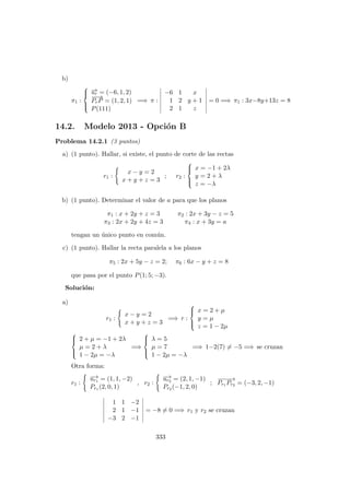 b)
π1 :



−→ur = (−6, 1, 2)
−−→
PrP = (1, 2, 1)
P(111)
=⇒ π :
−6 1 x
1 2 y + 1
2 1 z
= 0 =⇒ π1 : 3x−8y+13z = 8
14.2. Modelo 2013 - Opci´on B
Problema 14.2.1 (3 puntos)
a) (1 punto). Hallar, si existe, el punto de corte de las rectas
r1 :
x − y = 2
x + y + z = 3
; r2 :



x = −1 + 2λ
y = 2 + λ
z = −λ
b) (1 punto). Determinar el valor de a para que los planos
π1 : x + 2y + z = 3
π3 : 2x + 2y + 4z = 3
π2 : 2x + 3y − z = 5
π4 : x + 3y = a
tengan un ´unico punto en com´un.
c) (1 punto). Hallar la recta paralela a los planos
π5 : 2x + 5y − z = 2; π6 : 6x − y + z = 8
que pasa por el punto P(1; 5; −3).
Soluci´on:
a)
r1 :
x − y = 2
x + y + z = 3
=⇒ r :



x = 2 + µ
y = µ
z = 1 − 2µ



2 + µ = −1 + 2λ
µ = 2 + λ
1 − 2µ = −λ
=⇒



λ = 5
µ = 7
1 − 2µ = −λ
=⇒ 1−2(7) = −5 =⇒ se cruzan
Otra forma:
r1 :
−→ur1 = (1, 1, −2)
Pr1 (2, 0, 1)
, r2 :
−→ur2 = (2, 1, −1)
Pr2 (−1, 2, 0)
;
−−−−→
Pr1 Pr2 = (−3, 2, −1)
1 1 −2
2 1 −1
−3 2 −1
= −8 = 0 =⇒ r1 y r2 se cruzan
333
 