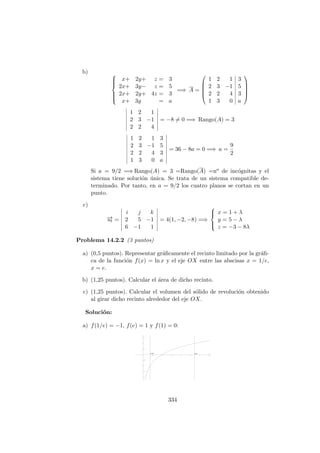 b) 


x+ 2y+ z = 3
2x+ 3y− z = 5
2x+ 2y+ 4z = 3
x+ 3y = a
=⇒ A =





1 2 1 3
2 3 −1 5
2 2 4 3
1 3 0 a





1 2 1
2 3 −1
2 2 4
= −8 = 0 =⇒ Rango(A) = 3
1 2 1 3
2 3 −1 5
2 2 4 3
1 3 0 a
= 36 − 8a = 0 =⇒ a =
9
2
Si a = 9/2 =⇒ Rango(A) = 3 =Rango(A) =no de inc´ognitas y el
sistema tiene soluci´on ´unica. Se trata de un sistema compatible de-
terminado. Por tanto, en a = 9/2 los cuatro planos se cortan en un
punto.
c)
−→ut =
i j k
2 5 −1
6 −1 1
= 4(1, −2, −8) =⇒



x = 1 + λ
y = 5 − λ
z = −3 − 8λ
Problema 14.2.2 (3 puntos)
a) (0,5 puntos). Representar gr´aﬁcamente el recinto limitado por la gr´aﬁ-
ca de la funci´on f(x) = ln x y el eje OX entre las abscisas x = 1/e,
x = e.
b) (1,25 puntos). Calcular el ´area de dicho recinto.
c) (1,25 puntos). Calcular el volumen del s´olido de revoluci´on obtenido
al girar dicho recinto alrededor del eje OX.
Soluci´on:
a) f(1/e) = −1, f(e) = 1 y f(1) = 0:
334
 