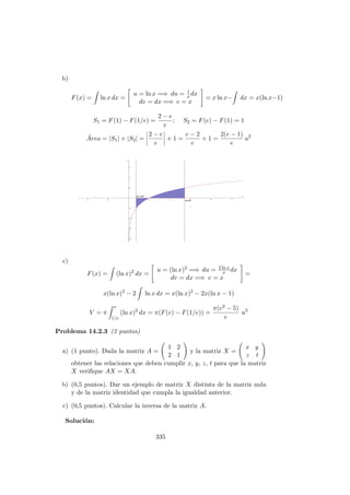 b)
F(x) = ln x dx =
u = ln x =⇒ du = 1
xdx
dv = dx =⇒ v = x
= x ln x− dx = x(ln x−1)
S1 = F(1) − F(1/e) =
2 − e
e
; S2 = F(e) − F(1) = 1
´Area = |S1| + |S2| =
2 − e
e
+ 1 =
e − 2
e
+ 1 =
2(e − 1)
e
u2
c)
F(x) = (ln x)2
dx =
u = (ln x)2 =⇒ du = 2 ln x
x dx
dv = dx =⇒ v = x
=
x(ln x)2
− 2 ln x dx = x(ln x)2
− 2x(ln x − 1)
V = π
e
1/e
(ln x)2
dx = π(F(e) − F(1/e)) =
π(e2 − 5)
e
u3
Problema 14.2.3 (2 puntos)
a) (1 punto). Dada la matriz A =
1 2
2 1
y la matriz X =
x y
z t
obtener las relaciones que deben cumplir x, y, z, t para que la matriz
X veriﬁque AX = XA.
b) (0,5 puntos). Dar un ejemplo de matriz X distinta de la matriz nula
y de la matriz identidad que cumpla la igualdad anterior.
c) (0,5 puntos). Calcular la inversa de la matriz A.
Soluci´on:
335
 