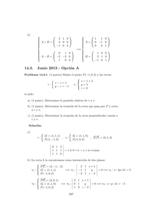 b) 


A + B =



2 1 0
2 0 0
−1 0 2



A − B =



0 1 0
−2 −2 0
1 0 0



=⇒



A =



1 1 0
0 −1 0
0 0 1



B =



1 0 0
2 1 0
−1 0 1



14.3. Junio 2013 - Opci´on A
Problema 14.3.1 (3 puntos) Dados el punto P(−1, 0, 2) y las rectas
r :
x − z = 1
y − z = −1
s :



x = 1 + λ
y = λ
z = 3
se pide:
a) (1 punto). Determinar la posici´on relativa de r y s.
b) (1 punto). Determinar la ecuaci´on de la recta que pasa por P y corta
a r y s.
c) (1 punto). Determinar la ecuaci´on de la recta perpendicular com´un a
r y s.
Soluci´on:
a)
r :
−→ur = (1, 1, 1)
Pr(1, −1, 0)
, s :
−→us = (1, 1, 0)
Ps(1, 0, 3)
,
−−→
PrPs = (0, 1, 3)
0 1 3
1 1 1
1 1 0
= 1 = 0 =⇒ r y s se cruzan
b) La recta h la encontramos como intersecci´on de dos planos:
π1 :



−−→
PPr = (2, −1, −2)
−→ur = (1, 1, 1)
P(−1, 0, 2)
=⇒ π1 :
2 1 x + 1
−1 1 y
−2 1 z − 2
= 0 =⇒ π1 : x−4y+3z = 5
π2 :



−−→
PPs = (2, 0, 1)
−→us = (1, 1, 0)
P(−1, 0, 2)
=⇒ π2 :
2 1 x + 1
0 1 y
1 0 z − 2
= 0 =⇒ π2 : x−y−2z = −5
337
 