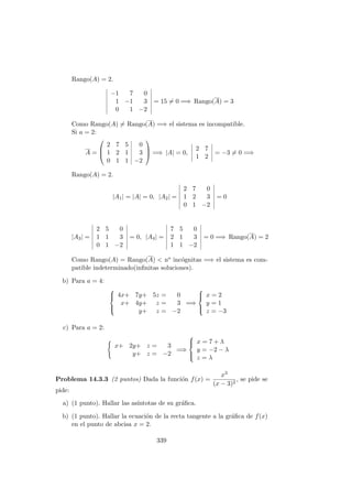 Rango(A) = 2.
−1 7 0
1 −1 3
0 1 −2
= 15 = 0 =⇒ Rango(A) = 3
Como Rango(A) = Rango(A) =⇒ el sistema es incompatible.
Si a = 2:
A =



2 7 5 0
1 2 1 3
0 1 1 −2


 =⇒ |A| = 0,
2 7
1 2
= −3 = 0 =⇒
Rango(A) = 2.
|A1| = |A| = 0, |A2| =
2 7 0
1 2 3
0 1 −2
= 0
|A3| =
2 5 0
1 1 3
0 1 −2
= 0, |A4| =
7 5 0
2 1 3
1 1 −2
= 0 =⇒ Rango(A) = 2
Como Rango(A) = Rango(A) < no inc´ognitas =⇒ el sistema es com-
patible indeterminado(inﬁnitas soluciones).
b) Para a = 4:



4x+ 7y+ 5z = 0
x+ 4y+ z = 3
y+ z = −2
=⇒



x = 2
y = 1
z = −3
c) Para a = 2:
x+ 2y+ z = 3
y+ z = −2
=⇒



x = 7 + λ
y = −2 − λ
z = λ
Problema 14.3.3 (2 puntos) Dada la funci´on f(x) =
x3
(x − 3)2
, se pide se
pide:
a) (1 punto). Hallar las as´ıntotas de su gr´aﬁca.
b) (1 punto). Hallar la ecuaci´on de la recta tangente a la gr´aﬁca de f(x)
en el punto de abcisa x = 2.
339
 