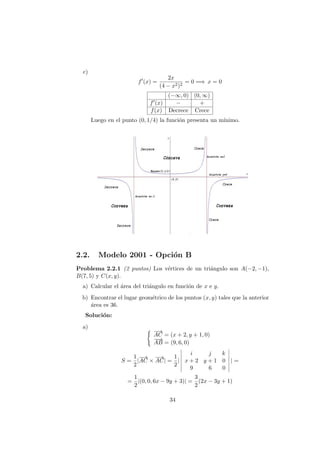 c)
f (x) =
2x
(4 − x2)2
= 0 =⇒ x = 0
(−∞, 0) (0, ∞)
f (x) − +
f(x) Decrece Crece
Luego en el punto (0, 1/4) la funci´on presenta un m´ınimo.
2.2. Modelo 2001 - Opci´on B
Problema 2.2.1 (2 puntos) Los v´ertices de un tri´angulo son A(−2, −1),
B(7, 5) y C(x, y).
a) Calcular el ´area del tri´angulo en funci´on de x e y.
b) Encontrar el lugar geom´etrico de los puntos (x, y) tales que la anterior
´area es 36.
Soluci´on:
a)
−→
AC = (x + 2, y + 1, 0)
−−→
AB = (9, 6, 0)
S =
1
2
|
−→
AC ×
−→
AC| =
1
2
|
i j k
x + 2 y + 1 0
9 6 0
| =
=
1
2
|(0, 0, 6x − 9y + 3)| =
3
2
(2x − 3y + 1)
34
 