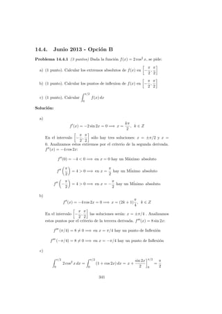 14.4. Junio 2013 - Opci´on B
Problema 14.4.1 (3 puntos) Dada la funci´on f(x) = 2 cos2 x, se pide:
a) (1 punto). Calcular los extremos absolutos de f(x) en −
π
2
,
π
2
b) (1 punto). Calcular los puntos de inﬂexion de f(x) en −
π
2
,
π
2
c) (1 punto). Calcular
π/2
0
f(x) dx
Soluci´on:
a)
f (x) = −2 sin 2x = 0 =⇒ x =
kπ
2
, k ∈ Z
En el intervalo −
π
2
,
π
2
s´olo hay tres soluciones: x = ±π/2 y x =
0. Analizamos estos extremos por el criterio de la segunda derivada.
f (x) = −4 cos 2x:
f (0) = −4 < 0 =⇒ en x = 0 hay un M´aximo absoluto
f
π
2
= 4 > 0 =⇒ en x =
π
2
hay un M´inimo absoluto
f −
π
2
= 4 > 0 =⇒ en x = −
π
2
hay un M´inimo absoluto
b)
f (x) = −4 cos 2x = 0 =⇒ x = (2k + 1)
π
4
, k ∈ Z
En el intervalo −
π
2
,
π
2
las soluciones ser´an: x = ±π/4 . Analizamos
estos puntos por el criterio de la tercera derivada. f (x) = 8 sin 2x:
f (π/4) = 8 = 0 =⇒ en x = π/4 hay un punto de Inﬂexi´on
f (−π/4) = 8 = 0 =⇒ en x = −π/4 hay un punto de Inﬂexi´on
c)
π/2
0
2 cos2
x dx =
π/2
0
(1 + cos 2x) dx = x +
sin 2x
2
π/2
0
=
π
2
341
 