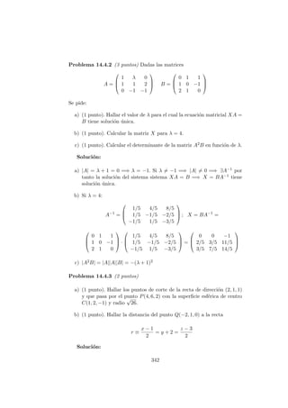 Problema 14.4.2 (3 puntos) Dadas las matrices
A =



1 λ 0
1 1 2
0 −1 −1


 B =



0 1 1
1 0 −1
2 1 0



Se pide:
a) (1 punto). Hallar el valor de λ para el cual la ecuaci´on matricial XA =
B tiene soluci´on ´unica.
b) (1 punto). Calcular la matriz X para λ = 4.
c) (1 punto). Calcular el determinante de la matriz A2B en funci´on de λ.
Soluci´on:
a) |A| = λ + 1 = 0 =⇒ λ = −1. Si λ = −1 =⇒ |A| = 0 =⇒ ∃A−1 por
tanto la soluci´on del sistema sistema XA = B =⇒ X = BA−1 tiene
soluci´on ´unica.
b) Si λ = 4:
A−1
=



1/5 4/5 8/5
1/5 −1/5 −2/5
−1/5 1/5 −3/5


 ; X = BA−1
=



0 1 1
1 0 −1
2 1 0


 ·



1/5 4/5 8/5
1/5 −1/5 −2/5
−1/5 1/5 −3/5


 =



0 0 −1
2/5 3/5 11/5
3/5 7/5 14/5



c) |A2B| = |A||A||B| = −(λ + 1)2
Problema 14.4.3 (2 puntos)
a) (1 punto). Hallar los puntos de corte de la recta de direcci´on (2, 1, 1)
y que pasa por el punto P(4, 6, 2) con la superﬁcie esf´erica de centro
C(1, 2, −1) y radio
√
26.
b) (1 punto). Hallar la distancia del punto Q(−2, 1, 0) a la recta
r ≡
x − 1
2
= y + 2 =
z − 3
2
Soluci´on:
342
 