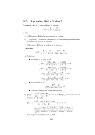 14.5. Septiembre 2013 - Opci´on A
Problema 14.5.1 (3 puntos) Dada la funci´on:
f(x) =
4
x − 4
+
27
2x + 2
se pide:
a) (0,75 puntos). Hallar las as´ıntotas de su gr´aﬁca.
b) (1,75 puntos). Determinar los intervalos de crecimiento y decrecimiento
y calcular sus puntos de inﬂexi´on.
c) (0,5 puntos). Esbozar la gr´aﬁca de la funci´on.
Soluci´on:
f(x) =
4
x − 4
+
27
2x + 2
=
5(7x − 20)
2(x + 1)(x − 4)
a) As´ıntotas:
Verticales: x = −1 y x = 4
l´ım
x−→ −1−
5(7x − 20)
2(x + 1)(x − 4)
=
−135
0−
= +∞
l´ım
x−→ −1−
5(7x − 20)
2(x + 1)(x − 4)
=
−135
0+
= −∞
l´ım
x−→ 4−
5(7x − 20)
2(x + 1)(x − 4)
=
40
0−
= −∞
l´ım
x−→ 4−
5(7x − 20)
2(x + 1)(x − 4)
=
40
0+
= +∞
Horizontales: y = 0
l´ım
x−→ ∞
5(7x − 20)
2(x + 1)(x − 4)
= 0
Oblicuas: No hay por haber horizontales.
b) f (x) = −
5(7x2 − 40x + 88)
2(x + 1)2(x − 4)2
< 0 ∀x ∈ R. Luego f decrece en todo el
dominio R − {−1, 4}.
f (x) =
5(7x3 − 60x2 + 264x − 344)
(x + 1)3(x − 4)3
= 0 =⇒ x = 2
(−∞, −1) (−1, 2) (2, 4) (4, ∞)
f (x) − + − +
f(x) Convexa C´oncava Convexa C´oncava
Hay un punto de inﬂexi´on en (2, 5/2).
344
 