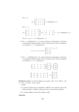 Si a = 1:
A =





1 1 1 1
1 1 1 1
1 1 1 1
1 1 1 1





=⇒ Rango(A) = 1
Si a = −1:
A =





1 1 −1 −1
−1 1 1 −1
−1 −1 1 1
−1 −1 −1 1





=⇒
1 1 −1
−1 1 1
−1 −1 −1
= −4 =⇒ Rango(A) = 3
Si a = 1 y a = −1 =⇒ Rango(A) = 4.
b) Si a = 1 el Rango(A) = 1 y, como el sistema es homog´eneo, el sistema
es compatible indeterminado. Como el sistema tiene cuatro inc´ognitas
se necesitan 4 − 1 = 3 par´ametros:
x + y + z + w = 0 =⇒



x = −λ − µ − σ
y = λ
z = µ
w = σ
c) Si a = −1 el Rango(A) = 3 y, como el sistema es homog´eneo, el sistema
es compatible indeterminado. Como el sistema tiene cuatro inc´ognitas
se necesitan 4 − 3 = 1 par´ametro:



1 1 −1 −1
−1 1 1 −1
−1 −1 −1 1








x
y
z
w





=





0
0
0
0








x+ y− z− w = 0
−x+ y+ z− w = 0
−x− y− z+ w = 0
=⇒



x = 0
y = λ
z = 0
w = λ
Problema 14.5.3 (2 puntos) Dados los puntos A(2; −2; 1), B(0; 1; −2),
C(−2; 0; −4), D(2; −6; 2), se pide:
se pide:
a) (1 punto) Probar que el cuatril´atero ABCD es un trapecio (tiene dos
lados paralelos) y hallar la distancia entre los dos lados paralelos.
b) (1 punto) Hallar el ´area del tri´angulo ABC.
Soluci´on:
346
 
