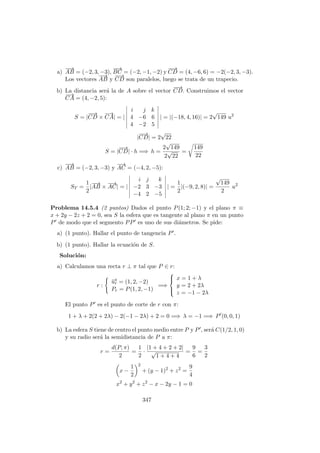 a)
−−→
AB = (−2, 3, −3),
−−→
BC = (−2, −1, −2) y
−−→
CD = (4, −6, 6) = −2(−2, 3, −3).
Los vectores
−−→
AB y
−−→
CD son paralelos, luego se trata de un trapecio.
b) La distancia ser´a la de A sobre el vector
−−→
CD. Construimos el vector
−→
CA = (4, −2, 5):
S = |
−−→
CD ×
−→
CA| = |
i j k
4 −6 6
4 −2 5
| = |(−18, 4, 16)| = 2
√
149 u2
|
−−→
CD| = 2
√
22
S = |
−−→
CD| · h =⇒ h =
2
√
149
2
√
22
=
149
22
c)
−−→
AB = (−2, 3, −3) y
−→
AC = (−4, 2, −5):
ST =
1
2
|
−−→
AB ×
−→
AC| = |
i j k
−2 3 −3
−4 2 −5
| =
1
2
|(−9, 2, 8)| =
√
149
2
u2
Problema 14.5.4 (2 puntos) Dados el punto P(1; 2; −1) y el plano π ≡
x + 2y − 2z + 2 = 0, sea S la esfera que es tangente al plano π en un punto
P de modo que el segmento PP es uno de sus di´ametros. Se pide:
a) (1 punto). Hallar el punto de tangencia P .
b) (1 punto). Hallar la ecuaci´on de S.
Soluci´on:
a) Calculamos una recta r ⊥ π tal que P ∈ r:
r :
−→ur = (1, 2, −2)
Pr = P(1, 2, −1)
=⇒



x = 1 + λ
y = 2 + 2λ
z = −1 − 2λ
El punto P es el punto de corte de r con π:
1 + λ + 2(2 + 2λ) − 2(−1 − 2λ) + 2 = 0 =⇒ λ = −1 =⇒ P (0, 0, 1)
b) La esfera S tiene de centro el punto medio entre P y P , ser´a C(1/2, 1, 0)
y su radio ser´a la semidistancia de P a π:
r =
d(P, π)
2
=
1
2
·
|1 + 4 + 2 + 2|
√
1 + 4 + 4
=
9
6
=
3
2
x −
1
2
2
+ (y − 1)2
+ z2
=
9
4
x2
+ y2
+ z2
− x − 2y − 1 = 0
347
 