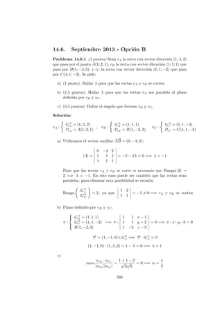 14.6. Septiembre 2013 - Opci´on B
Problema 14.6.1 (3 puntos) Sean rA la recta con vector direcci´on (1; λ; 2)
que pasa por el punto A(1; 2; 1), rB la recta con vector direcci´on (1; 1; 1) que
pasa por B(1; −2; 3), y rC la recta con vector direcci´on (1; 1; −2) que pasa
por C(4; 1; −3). Se pide:
a) (1 punto). Hallar λ para que las rectas rA y rB se corten.
b) (1,5 puntos). Hallar λ para que las rectas rA sea paralela al plano
deﬁnido por rB y rC.
c) (0,5 puntos). Hallar el ´angulo que forman rB y rC.
Soluci´on:
rA :
−→urA = (1, λ, 2)
PrA = A(1, 2, 1)
, rB :
−→urB = (1, 1, 1)
PrB = B(1, −2, 3)
rC :
−→urC = (1, 1, −2)
PrC = C(4, 1, −3)
a) Utilizamos el vector auxiliar
−−→
AB = (0, −4, 2):
|A| =
0 −4 2
1 λ 2
1 1 1
= −2 − 2λ = 0 =⇒ λ = −1
Para que las rectas rA y rB se corte es necesario que Rango(A) =
2 =⇒ λ = −1. En este caso puede ser tambi´en que las rectas sean
paralelas, para eliminar esta posibilidad se estudia:
Rango
−→urA
−→urB
= 2, ya que
1 2
1 1
= −1 = 0 =⇒ rA y rB se cortan
b) Plano deﬁnido por rB y rC:
π :



−→urB = (1, 1, 1)
−→urC = (1, 1, −2)
B(1, −2, 3)
=⇒ π :
1 1 x − 1
1 1 y + 2
1 −2 z − 3
= 0 =⇒ π : x−y−3 = 0
−→π = (1, −1, 0)⊥−→urA =⇒ −→π · −→urA = 0
(1, −1, 0) · (1, λ, 2) = 1 − λ = 0 =⇒ λ = 1
c)
cos α
urB · urC
|urB ||urC |
=
1 + 1 − 2
√
3
√
6
= 0 =⇒ α =
π
2
348
 