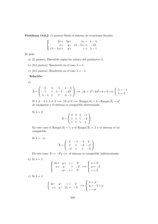 Problema 14.6.2 (3 puntos) Dado el sistema de ecuaciones lineales:



2x+ λy+ λz = 1 − λ
x+ y+ (λ − 1)z = −2λ
(λ − 1)x+ y+ z = λ − 1
Se pide:
a) (2 puntos). Discutirlo seg´un los valores del par´ametro λ.
b) (0,5 puntos). Resolverlo en el caso λ = 1.
c) (0,5 puntos). Resolverlo en el caso λ = −1.
Soluci´on:
a)
A =



2 λ λ 1 − λ
1 1 λ − 1 −2λ
λ − 1 1 1 λ − 1


 =⇒ |A| = λ3
−3λ2
+4 = 0 =⇒
λ = −1
λ = 2
Si λ = −1 y λ = 2 =⇒ |A| = 0 =⇒ Rango(A) = 3 =Rango(A) = no
de inc´ognitas y el sistema es compatible determinado.
Si λ = 2:
A =



2 2 2 −1
1 1 1 −2
1 1 1 1



En este caso el Rango(A) = 1 y el Rango(A) = 2 y el sistema es in-
compatible.
Si λ = −1:
A =



2 −1 −1 2
1 1 −2 −2
−2 1 1 −2



En este caso: F1 = −F3 =⇒ el sistema es compatible indeterminado.
b) Si λ = 1: 


2x+ y+ z = 0
x+ y = −2
y+ z = 0
=⇒



x = 0
y = −2
z = 2
c) Si λ = 1:
2x− y− z = 2
x+ y− 2z = −2
=⇒



x = µ
y = −2 + µ
z = µ
349
 