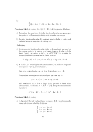 b)
3
2
(2x − 3y + 1) = 36 =⇒ 2x − 3y − 23 = 0
Problema 2.2.2 (2 puntos) Sea A(1, 1) y B(−1, 1) dos puntos del plano.
a) Determinar las ecuaciones de todas las circunferencias que pasan por
los puntos A y B razonando d´onde est´an situados sus centros.
b) De entre las circunferencias del apartado anterior hallar el centro y el
radio de la que es tangente a la recta y = x.
Soluci´on:
a) Los centros de las circunferencias est´an en la mediatriz que une los
dos puntos, es decir, la recta x = 0. Luego el centro de ellas es de la
forma C(0, a) y el radio r = d(C, A) =
√
a2 − 2a + 2. La ecuaci´on de
una circunferencia con este centro y este radio es:
x2
+ (y − a)2
= a2
− 2a + 2 =⇒ x2
+ y2
− 2ay + 2a − 2 = 0
b) Si la recta y = x es tangente a la circunferencia y el punto de tangencia
tiene que ser A(1, 1), necesariamente.
Una recta perpendicular a y = x tiene de pendiente m = −1.
Constru´ımos una recta con esta pendiente que pase por A:
y − 1 = −(x − 1) =⇒ x + y − 2 = 0
Esta recta corta a x = 0 en el punto (0, 2), que ser´a el centro de la
circunferencia. Y el radio r = |
−−→
CP| =
√
2|. Luego la circunferencia
buscada es
x2
+ (y − 2)2
= 2 =⇒ x2
+ y2
− 2y + 2 = 0
Problema 2.2.3 (3 puntos)
a) (1,5 puntos) Discutir en funci´on de los valores de k y resolver cuando
tenga m´as de una soluci´on, el sistema



x+ y+ 2z = 3
2x− y+ kz = 9
x− y− 6z = 5
35
 