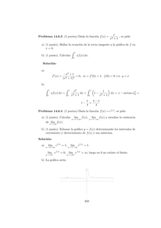 Problema 14.6.3 (2 puntos) Dada la funci´on f(x) =
x
x2 + 1
, se pide:
a) (1 punto). Hallar la ecuaci´on de la recta tangente a la gr´aﬁca de f en
x = 0.
b) (1 punto). Calcular
1
0
xf(x) dx.
Soluci´on:
a)
f (x) =
−x2 + 1
(x2 + 1)2
= 0, m = f (0) = 1; f(0) = 0 =⇒ y = x
b)
1
0
xf(x) dx =
1
0
x2
x2 + 1
dx =
1
0
1 −
1
x2 + 1
dx = x − arctan x]1
0 =
1 −
π
4
=
4 − π
4
Problema 14.6.4 (2 puntos) Dada la funci´on f(x) = e1/x, se pide:
a) (1 punto). Calcular l´ım
x−→ +∞
f(x), l´ım
x−→ −∞
f(x) y estudiar la existencia
de l´ım
x−→ 0
f(x).
b) (1 punto). Esbozar la gr´aﬁca y = f(x) determinando los intervalos de
crecimiento y decrecimiento de f(x) y sus as´ıntotas.
Soluci´on:
a) l´ım
x−→ +∞
e1/x
= 1; l´ım
x−→ −∞
e1/x
= 1.
l´ım
x−→ 0−
e1/x
= 0; l´ım
x−→ 0+
e1/x
= ∞; luego en 0 no extiste el l´ımite.
b) La gr´aﬁca ser´ıa:
350
 