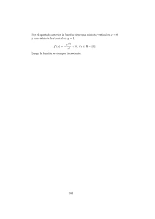 Por el apartado anterior la funci´on tiene una as´ıntota vertical en x = 0
y una as´ıntota horizontal en y = 1.
f (x) = −
e1/x
x2
< 0, ∀x ∈ R − {0}
Luego la funci´on es siempre decreciente.
351
 