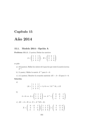 Cap´ıtulo 15
A˜no 2014
15.1. Modelo 2014 - Opci´on A
Problema 15.1.1 (3 puntos) Dadas las matrices
A =



1 1 1
1 1 2
4 3 k


 ; B =



0 0 1
0 1 0
1 0 0



se pide:
a) (0,5 puntos). Hallar los valores de k para los que existe la matriz inversa
A−1.
b) (1 punto). Hallar la matriz A−1 para k = 6.
c) (1,5 puntos). Resolver la ecuaci´on matricial AX − A = B para k = 6.
Soluci´on:
a)
|A| =
1 1 1
1 1 2
4 3 k
= 1 = 0 =⇒ ∃ A−1
∀k, , ∈ R
b)
k = 6 =⇒ A =



1 1 1
1 1 2
4 3 6


 =⇒ A−1
=



0 −3 1
2 2 −1
−1 1 0



c) AX − A = B =⇒ X = A−1(B + A):
X =



0 −3 1
2 2 −1
−1 1 0






1 1 2
1 2 2
5 3 6


 =



2 −3 0
−1 3 2
0 1 0



353
 