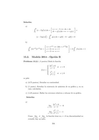Soluci´on:
a)
6
5
(x − 5)g (x) dx =
u = x − 5 =⇒ du = dx
dv = g (x)dx =⇒ v = g(x)
=
(x − 5)g(x)]6
5 −
6
5
g(x) dx = g(6) − 0 − g(6) = 0
b)
2
0
f(ex/2
)ex/2
dx =



u = ex/2 =⇒ 2du = ex/2dx
x = 0 =⇒ u = 1
x = 2 =⇒ u = e


 = 2
e
1
f(u) du = 1
15.2. Modelo 2014 - Opci´on B
Problema 15.2.1 (3 puntos) Dada la funci´on
f(x) =



2x2 + 6
x − 1
si x < 0
x2 − 1
x2 + 1
si x ≥ 0
se pide:
a) (0,75 puntos). Estudiar su continuidad.
b) (1 punto). Estudiar la existencia de as´ıntotas de su gr´aﬁca y, en su
caso, calcularlas.
c) (1,25 puntos). Hallar los extremos relativos y esbozar de su gr´aﬁca.
Soluci´on:
a)
l´ım
x−→ 0−
2x2 + 6
x − 1
= −6
l´ım
x−→ 0+
x2 − 1
x2 + 1
= −1
Como l´ım
x−→ 0−
= l´ım
x−→ 0+
la funci´on tiene en x = 0 un discontinuidad no
evitable, hay un salto.
356
 