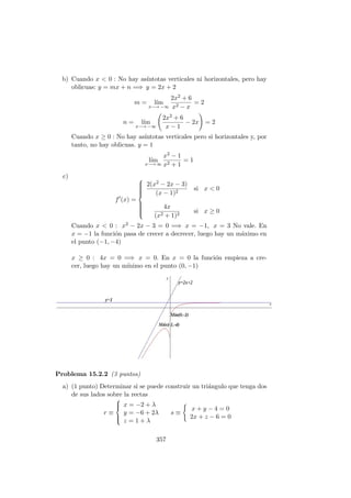 b) Cuando x < 0 : No hay as´ıntotas verticales ni horizontales, pero hay
oblicuas: y = mx + n =⇒ y = 2x + 2
m = l´ım
x−→ −∞
2x2 + 6
x2 − x
= 2
n = l´ım
x−→ −∞
2x2 + 6
x − 1
− 2x = 2
Cuando x ≥ 0 : No hay as´ıntotas verticales pero si horizontales y, por
tanto, no hay oblicuas. y = 1
l´ım
x−→ ∞
x2 − 1
x2 + 1
= 1
c)
f (x) =



2(x2 − 2x − 3)
(x − 1)2
si x < 0
4x
(x2 + 1)2
si x ≥ 0
Cuando x < 0 : x2 − 2x − 3 = 0 =⇒ x = −1, x = 3 No vale. En
x = −1 la funci´on pasa de crecer a decrecer, luego hay un m´aximo en
el punto (−1, −4)
x ≥ 0 : 4x = 0 =⇒ x = 0. En x = 0 la funci´on empieza a cre-
cer, luego hay un m´ınimo en el punto (0, −1)
Problema 15.2.2 (3 puntos)
a) (1 punto) Determinar si se puede construir un tri´angulo que tenga dos
de sus lados sobre la rectas
r ≡



x = −2 + λ
y = −6 + 2λ
z = 1 + λ
s ≡
x + y − 4 = 0
2x + z − 6 = 0
357
 