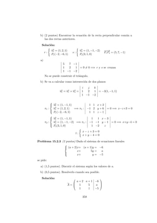 b) (2 puntos) Encontrar la ecuaci´on de la recta perpendicular com´un a
las dos rectas anteriores.
Soluci´on:
r :
−→ur = (1, 2, 1)
Pr(−2, −6, 1)
s :
−→us = (1, −1, −2)
Ps(3, 1, 0)
−−→
PrPs = (5, 7, −1)
a)
5 7 −1
1 2 1
1 −1 −2
= 9 = 0 =⇒ r y s se cruzan
No se puede construir el tri´angulo.
b) Se va a calcular como intersecci´on de dos planos:
−→ut = −→ur × −→us =
i j k
1 2 1
1 −1 −2
= −3(1, −1, 1)
π1 :



−→ut = (1, −1, 1)
−→ur = (1, 2, 1)
Pr(−2, −6, 1)
=⇒ π1 :
1 1 x + 2
−1 2 y + 6
1 1 z − 1
= 0 =⇒ x−z+3 = 0
π2 :



−→ut = (1, −1, 1)
−→us = (1, −1, −2)
Ps(3, 1, 0)
=⇒ π1 :
1 1 x − 3
−1 −1 y − 1
1 −2 z
= 0 =⇒ x+y−4 = 0
t :
x − z + 3 = 0
x + y − 4 = 0
Problema 15.2.3 (2 puntos) Dado el sistema de ecuaciones lineales



(a + 2)x+ (a + 1)y = −6
x+ 5y = a
x+ y = −5
se pide:
a) (1,5 puntos). Discutir el sistema seg´un los valores de a.
b) (0,5 puntos). Resolverlo cuando sea posible.
Soluci´on:
A =



a + 2 a + 1 −6
1 5 a
1 1 −5



358
 