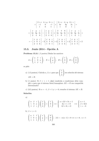 +
2 + x 4 + y 6 + z
−1 0 −1
1 0 1
+
2 + x 4 + y 6 + z
3x 3y 3z
1 0 1
=
=
x y z
3x 3y 3z
2 4 6
−
x y z
1 0 1
2 4 6
+
2 4 6
3x 3y 3z
1 0 1
+
x y z
3x 3y 3z
1 0 1
=
= −
x y z
1 0 1
2 4 6
− 3
x y z
2 4 6
1 0 1
= 2
x y z
1 0 1
2 4 6
= 2
x y z
1 0 1
3 4 7
= 2
15.3. Junio 2014 - Opci´on A
Problema 15.3.1 (3 puntos) Dadas las matrices
A =



α β γ
γ 0 α
1 β γ


 ; X =



x
y
z


 ; B =



1
0
1


 O =



0
0
0



se pide:
a) (1,5 puntos). Calcula α, β y γ para que



1
2
3


 sea soluci´on del sistema
AX = B.
b) (1 punto). Si β = γ = 1 ¿Qu´e condici´on o condiciones debe cum-
plir α para que el sistema lineal homog´eneo AX = O sea compatible
determinado?
c) (0,5 puntos). Si α = −1, β = 1 y γ = 0, resuelve el sistema AX = B.
Soluci´on:
a)



α β γ
γ 0 α
1 β γ


·



1
2
3


 =



1
0
1


 =⇒



α + 2β + 3γ = 1
3α + γ = 0
2β + 3γ = 0
=⇒



α = 1
β = 9/2
γ = −3
b) β = γ = 1:



α 1 1
1 0 α
1 1 1


·



x
y
z


 =



0
0
0


 ; |A| = −α(α−1) = 0 =⇒ α = 0, α = 1
360
 